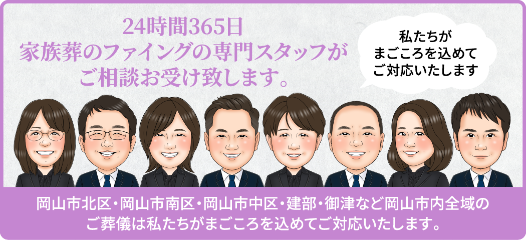 24時間365日 家族葬のファイングの専門スタッフがご相談お受け致します。/私たちがまごころを込めてご対応いたします/岡山市北区・岡山市南区・岡山市中区・建部・御津など岡山市内全域のご葬儀は私たちがまごころを込めてご対応いたします。