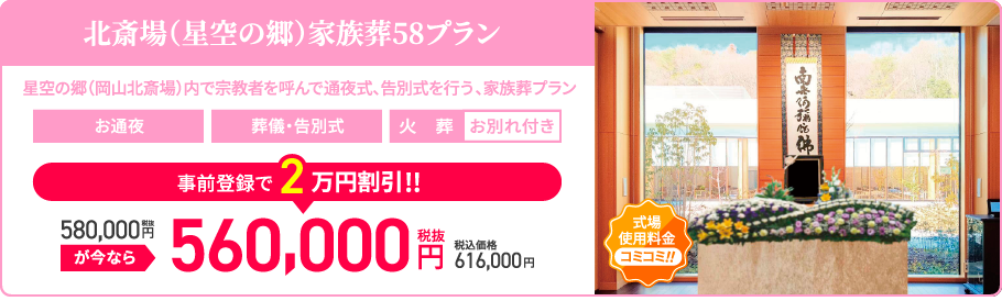 北斎場(星空の郷)家族葬58プラン/星空の郷（岡山北斎場）内で宗教者を呼んで通夜式、告別式を行う、家族葬プラン/お通夜/葬儀・告別式/火葬/お別れ付き/税抜580,000円が今なら事前登録で2万円割引!!/税抜560,000円/税込価格616,000円/20名様以内